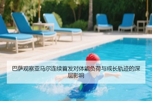 巴萨观察亚马尔连续首发对体能负荷与成长轨迹的深层影响