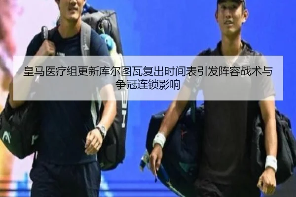 皇马医疗组更新库尔图瓦复出时间表引发阵容战术与争冠连锁影响