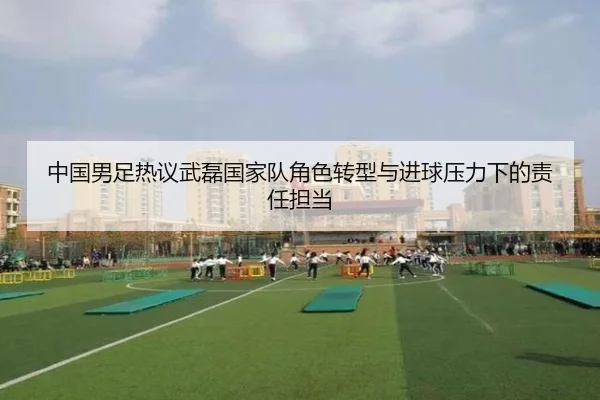 中国男足热议武磊国家队角色转型与进球压力下的责任担当