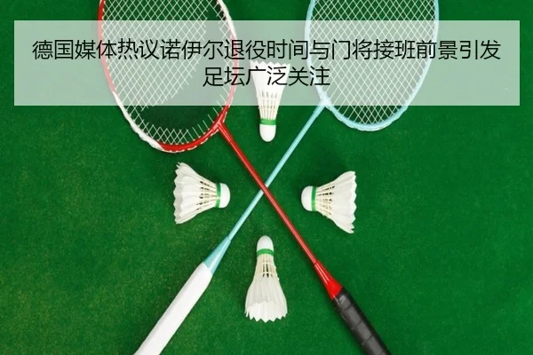 德国媒体热议诺伊尔退役时间与门将接班前景引发足坛广泛关注