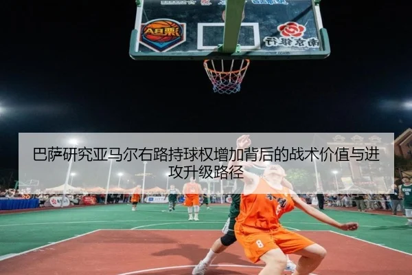 巴萨研究亚马尔右路持球权增加背后的战术价值与进攻升级路径