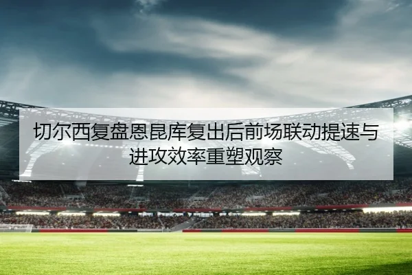 切尔西复盘恩昆库复出后前场联动提速与进攻效率重塑观察
