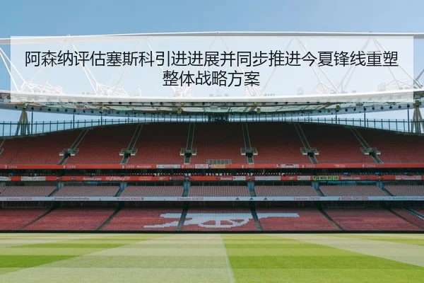 阿森纳评估塞斯科引进进展并同步推进今夏锋线重塑整体战略方案
